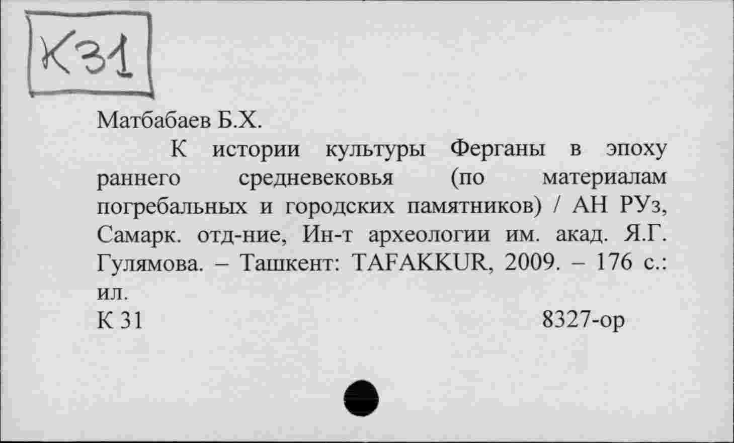 ﻿Матбабаев Б.Х.
К истории культуры Ферганы в эпоху раннего средневековья (по материалам погребальных и городских памятников) / АН РУз, Самарк. отд-ние, Ин-т археологии им. акад. Я.Г. Гулямова. — Ташкент: TAFAKKUR, 2009. - 176 с.: ил.
К 31	8327-ор